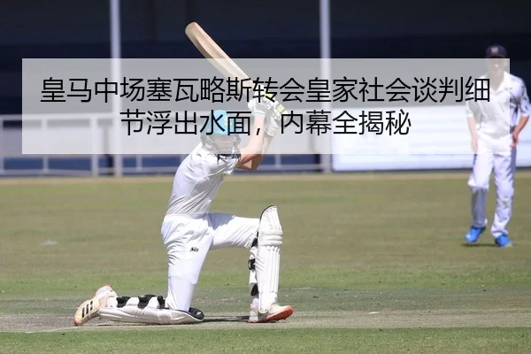 皇马中场塞瓦略斯转会皇家社会谈判细节浮出水面，内幕全揭秘