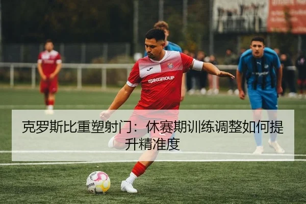 克罗斯比重塑射门：休赛期训练调整如何提升精准度